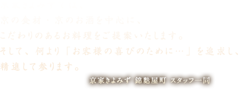 京家きよみずでは、京の食材・京のお酒を中心に、こだわりのあるお料理をご提案いたします。そして、何より「お客様の喜びのために…」を追求し、精進して参ります。